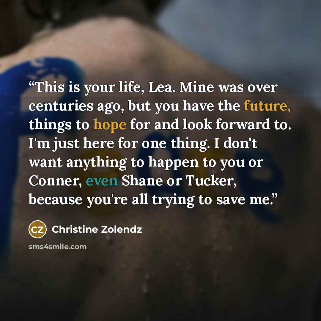 “This is your life, Lea. Mine was over centuries ago, but you have the future, things to hope for and look forward to. I'm just here for one thing. I don't want anything to happen to you or Conner, even Shane or Tucker, because you're all trying to save me.” quote by Christine Zolendz