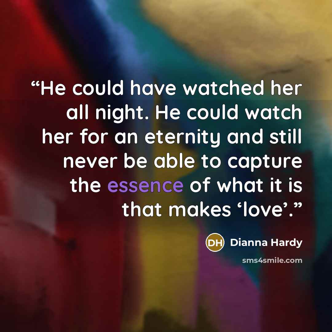 “He could have watched her all night. He could watch her for an eternity and still never be able to capture the essence of what it is that makes ‘love’.” quote by Dianna Hardy