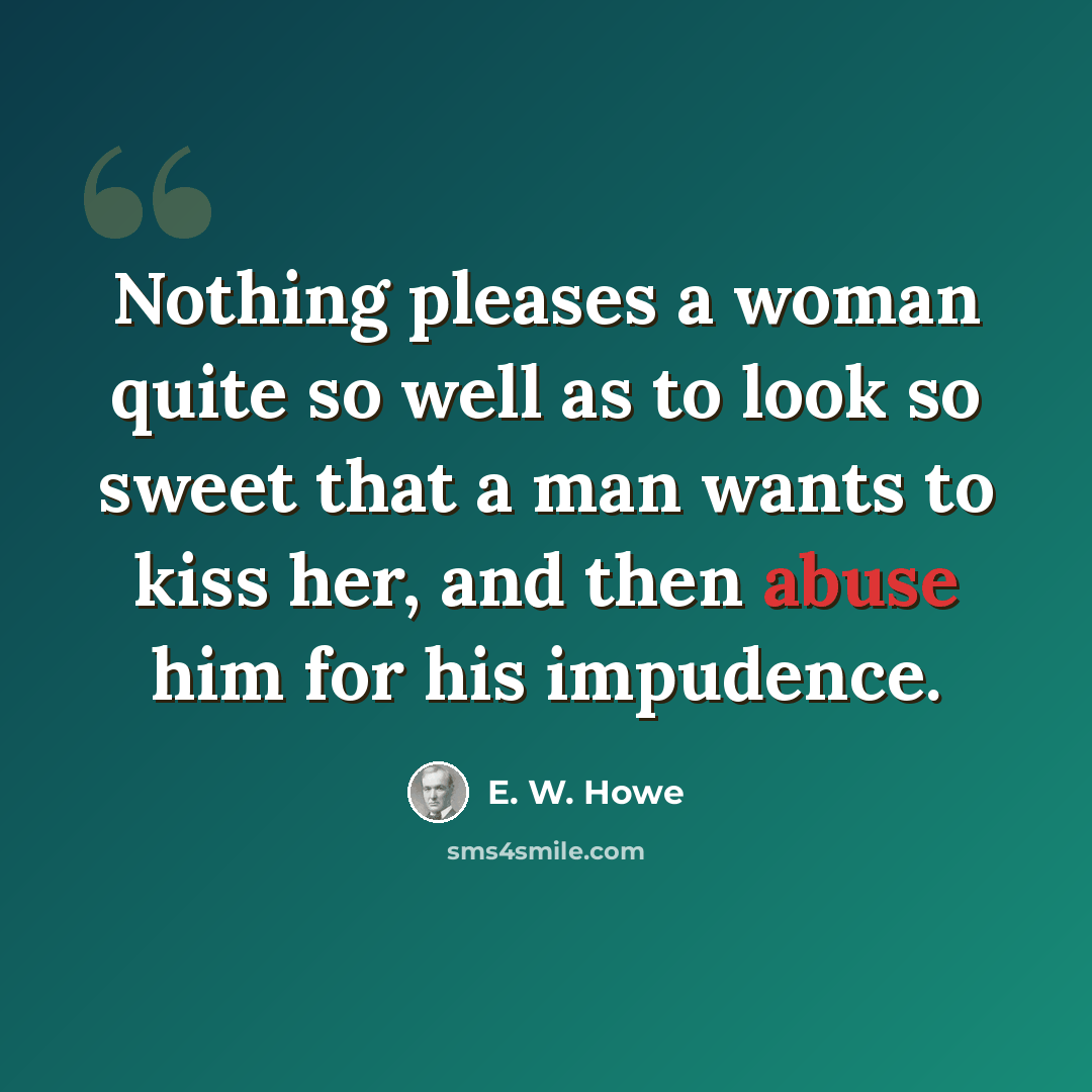 “Nothing pleases a woman quite so well as to look so sweet that a man wants to kiss her, and then abuse him for his impudence.” quote by E. W. Howe