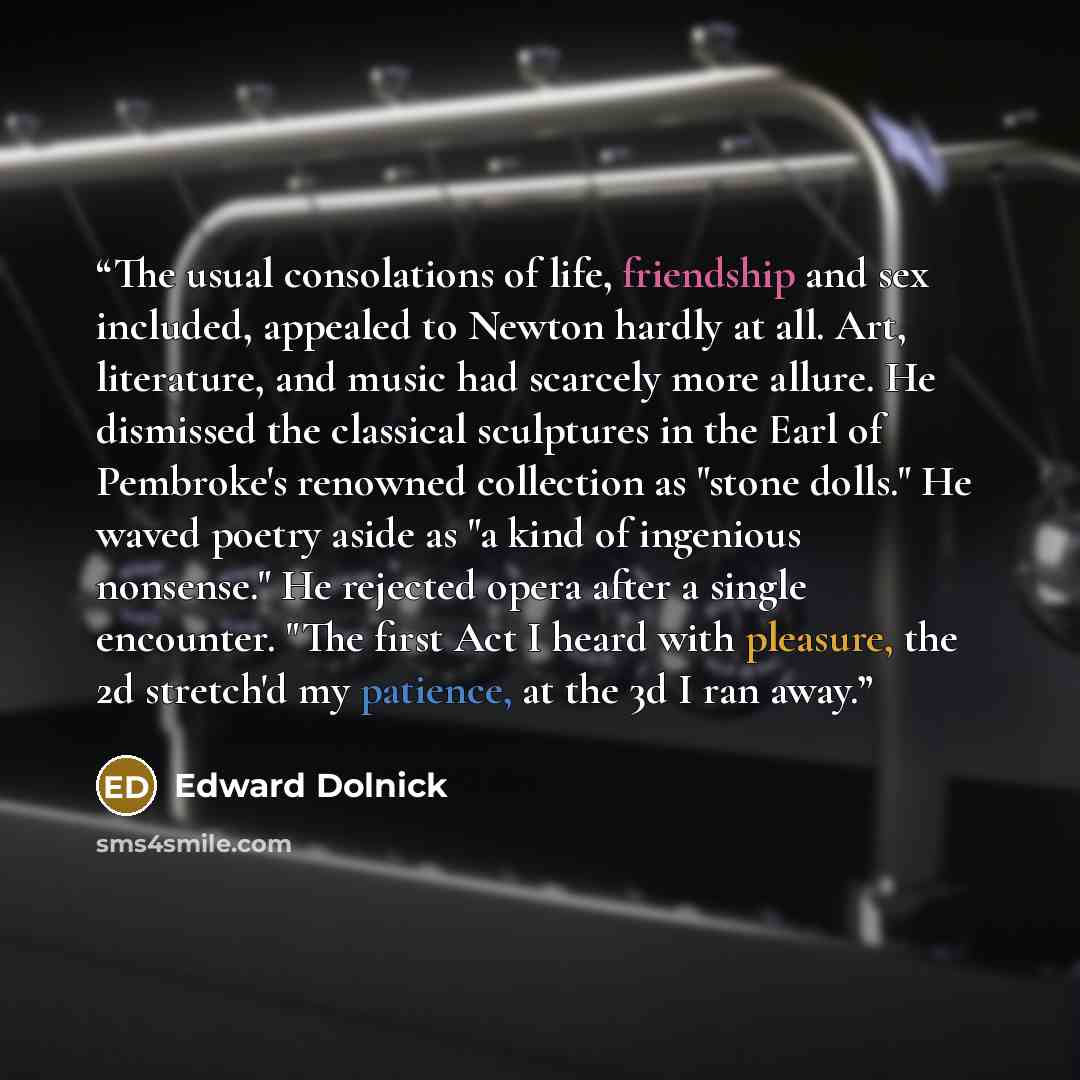 “The usual consolations of life, friendship and sex included, appealed to Newton hardly at all. Art, literature, and music had scarcely more allure. He dismissed the classical sculptures in the Earl of Pembroke's renowned collection as "stone dolls." He waved poetry aside as "a kind of ingenious…” quote by Edward Dolnick