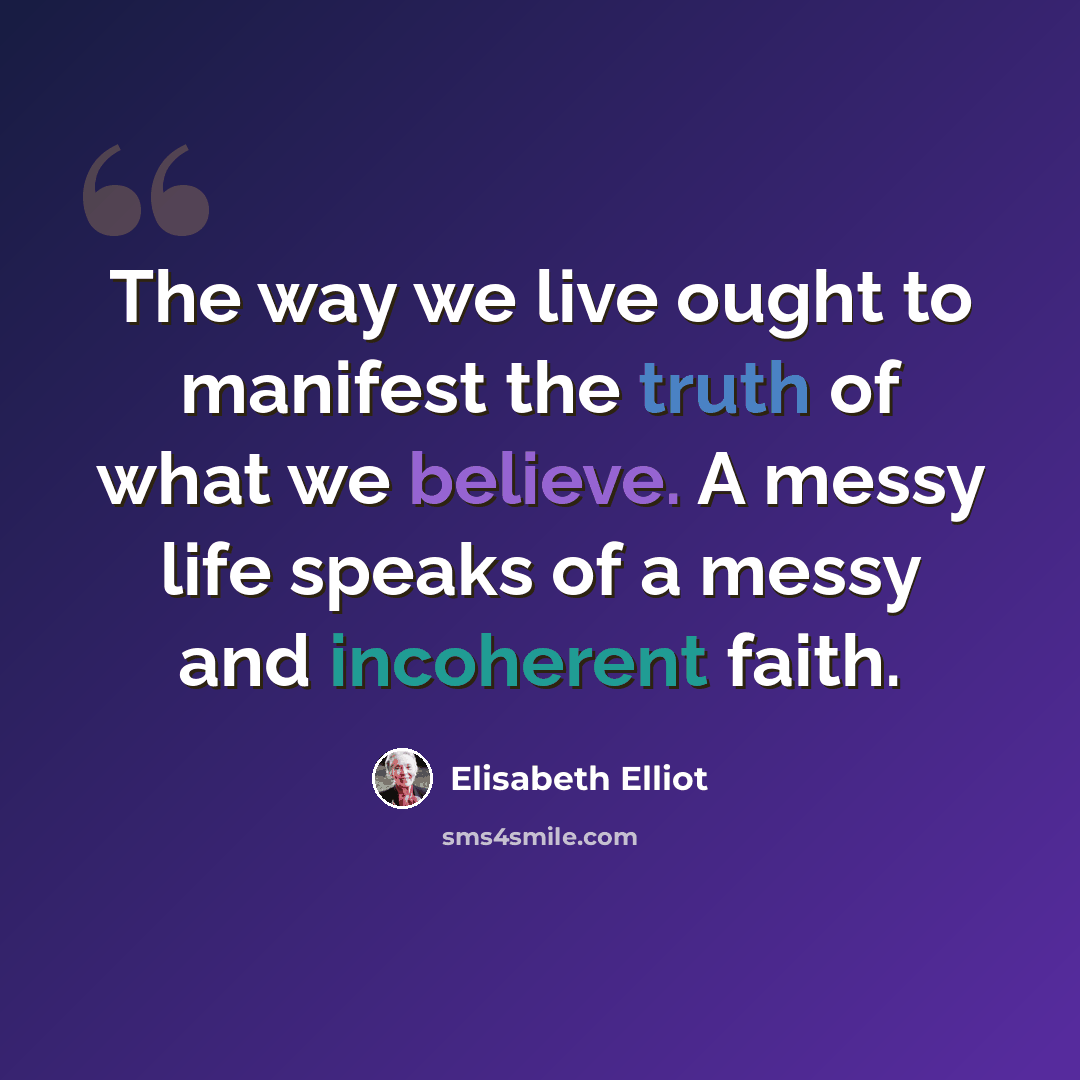 “The way we live ought to manifest the truth of what we believe. A messy life speaks of a messy and incoherent faith.” quote by Elisabeth Elliot