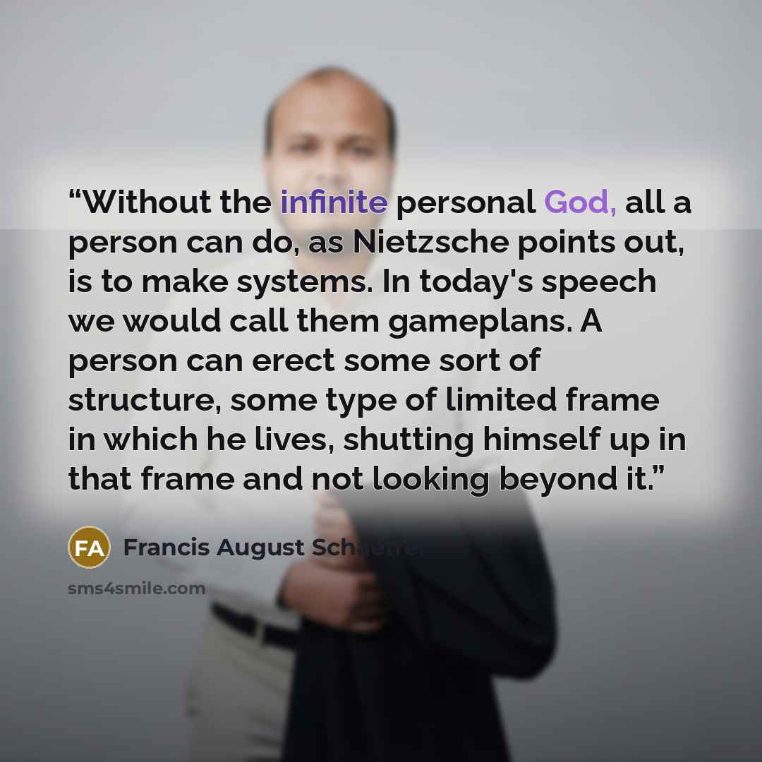 “Without the infinite personal God, all a person can do, as Nietzsche points out, is to make systems. In today's speech we would call them gameplans. A person can erect some sort of structure, some type of limited frame in which he lives, shutting himself up in that frame and not looking beyond it.” quote by Francis August Schaeffer