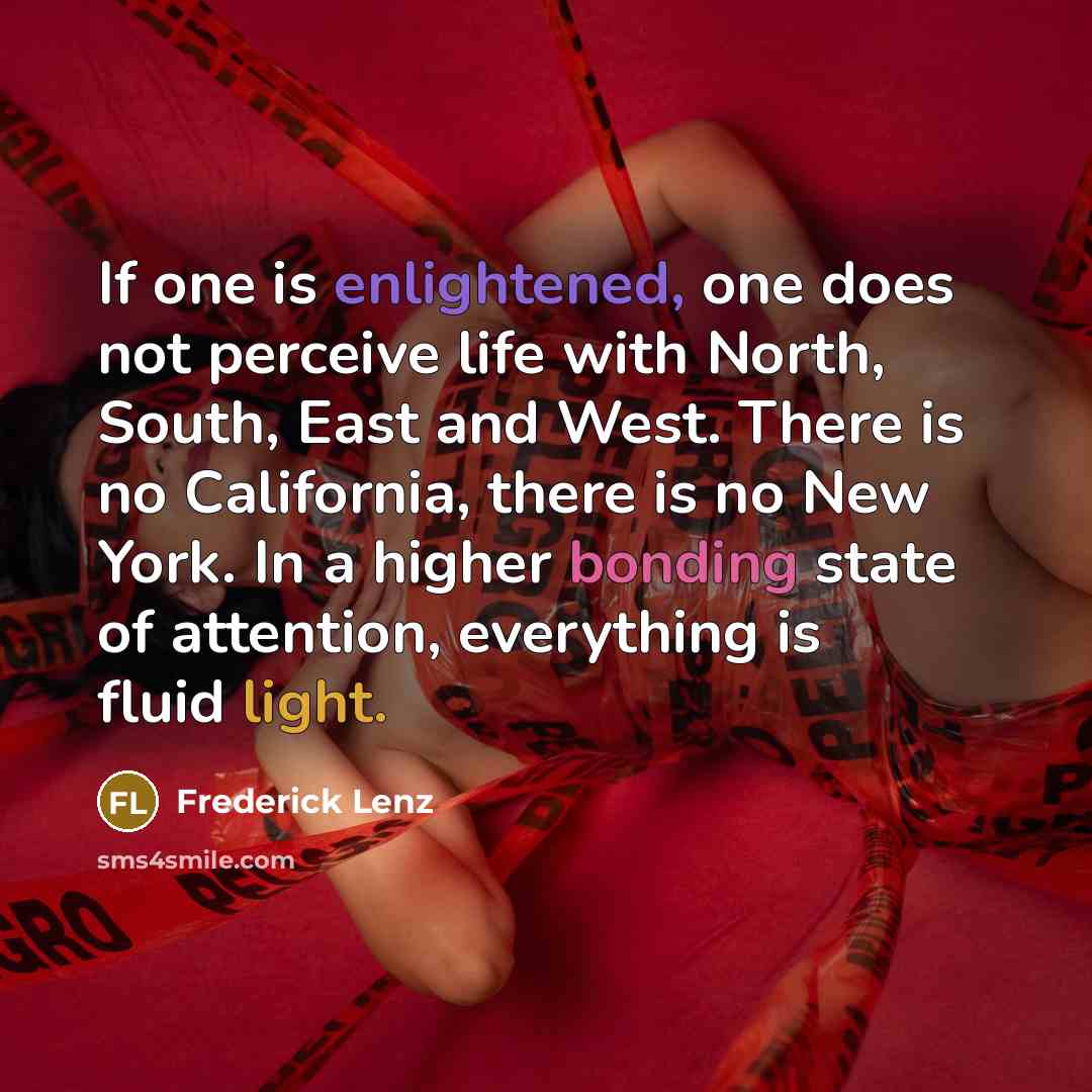 “If one is enlightened, one does not perceive life with North, South, East and West. There is no California, there is no New York. In a higher bonding state of attention, everything is fluid light.” quote by Frederick Lenz