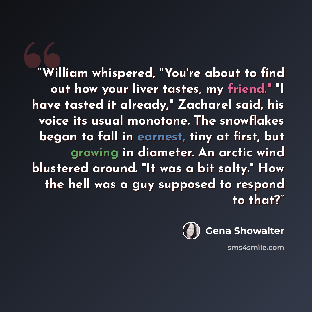 “William whispered, "You're about to find out how your liver tastes, my friend." "I have tasted it already," Zacharel said, his voice its usual monotone. The snowflakes began to fall in earnest, tiny at first, but growing in diameter. An arctic wind blustered around. "It was a bit salty." How the…” quote by Gena Showalter