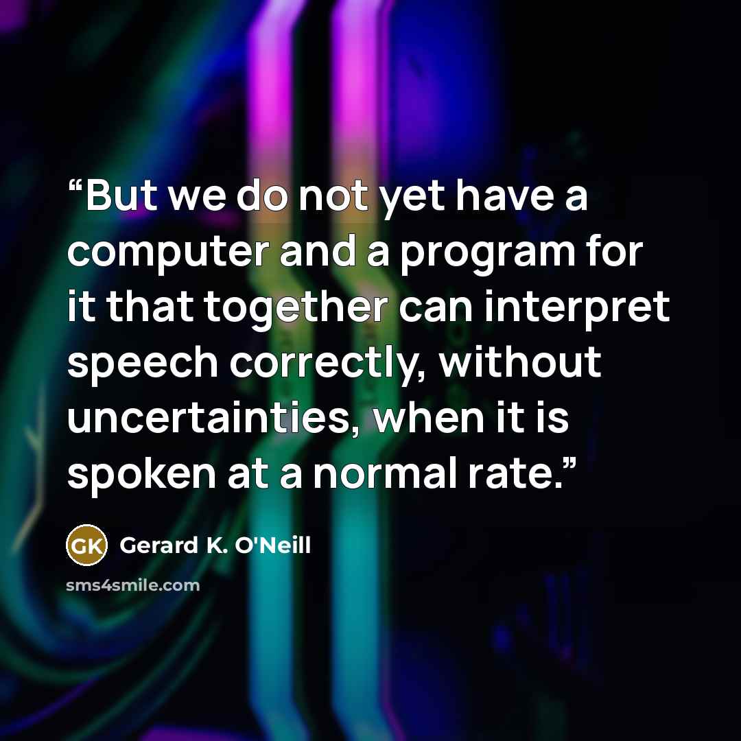 “But we do not yet have a computer and a program for it that together can interpret speech correctly, without uncertainties, when it is spoken at a normal rate.” quote by Gerard K. O'Neill