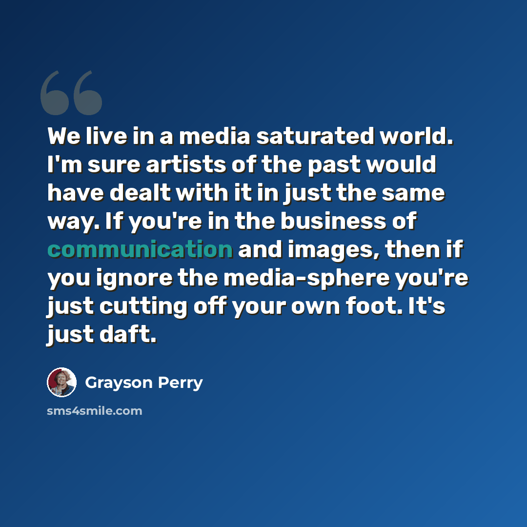“We live in a media saturated world. I'm sure artists of the past would have dealt with it in just the same way. If you're in the business of communication and images, then if you ignore the media-sphere you're just cutting off your own foot. It's just daft.” quote by Grayson Perry