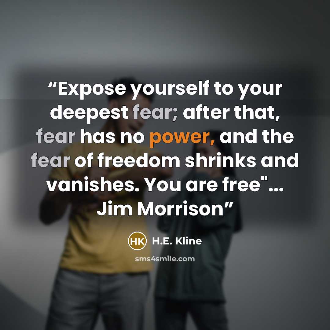 “Expose yourself to your deepest fear; after that, fear has no power, and the fear of freedom shrinks and vanishes. You are free"... Jim Morrison” quote by H.E. Kline