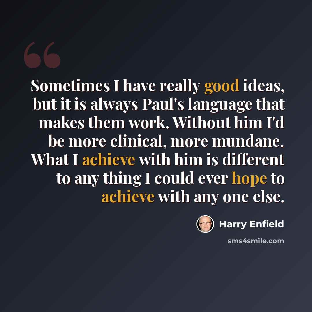 “Sometimes I have really good ideas, but it is always Paul's language that makes them work. Without him I'd be more clinical, more mundane. What I achieve with him is different to any thing I could ever hope to achieve with any one else.” quote by Harry Enfield