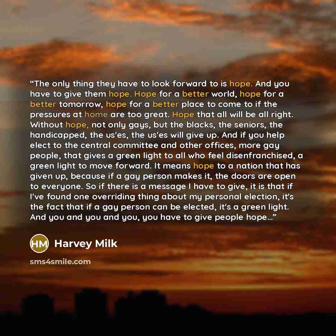 “The only thing they have to look forward to is hope. And you have to give them hope. Hope for a better world, hope for a better tomorrow, hope for a better place to come to if the pressures at home are too great. Hope that all will be all right. Without hope, not only gays, but the blacks, the…” quote by Harvey Milk