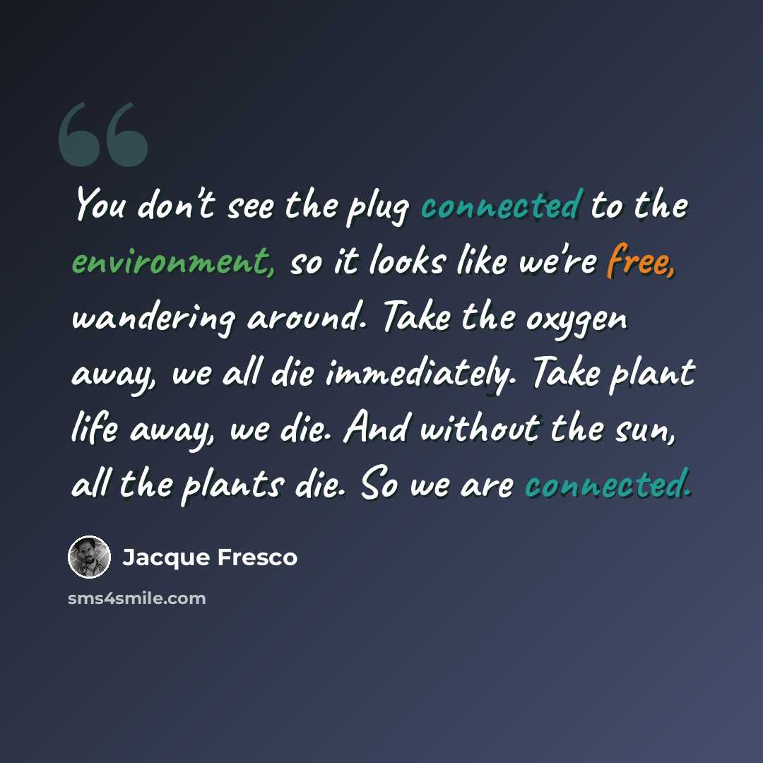“You don't see the plug connected to the environment, so it looks like we're free, wandering around. Take the oxygen away, we all die immediately. Take plant life away, we die. And without the sun, all the plants die. So we are connected.” quote by Jacque Fresco