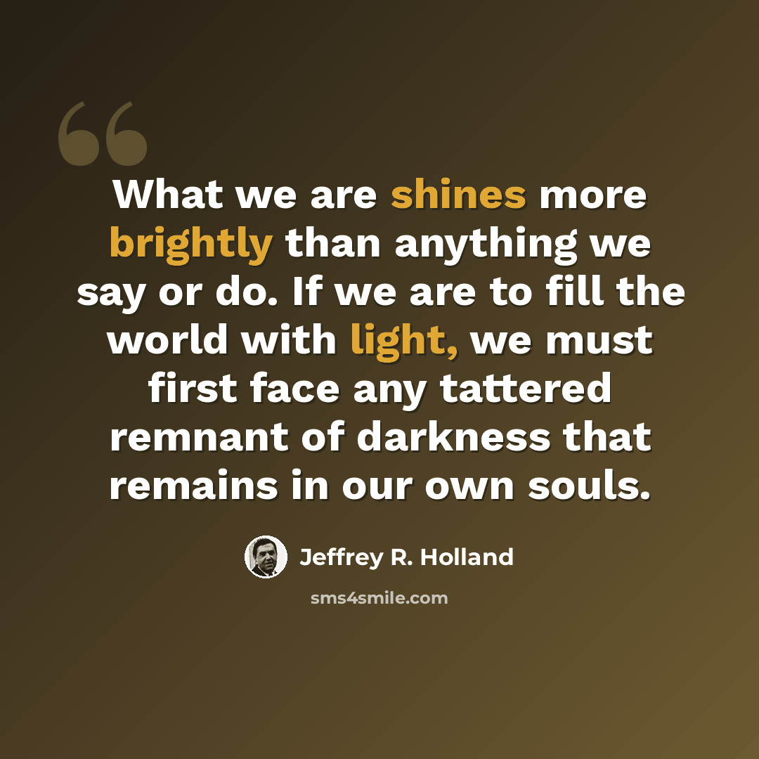 “What we are shines more brightly than anything we say or do. If we are to fill the world with light, we must first face any tattered remnant of darkness that remains in our own souls.” quote by Jeffrey R. Holland