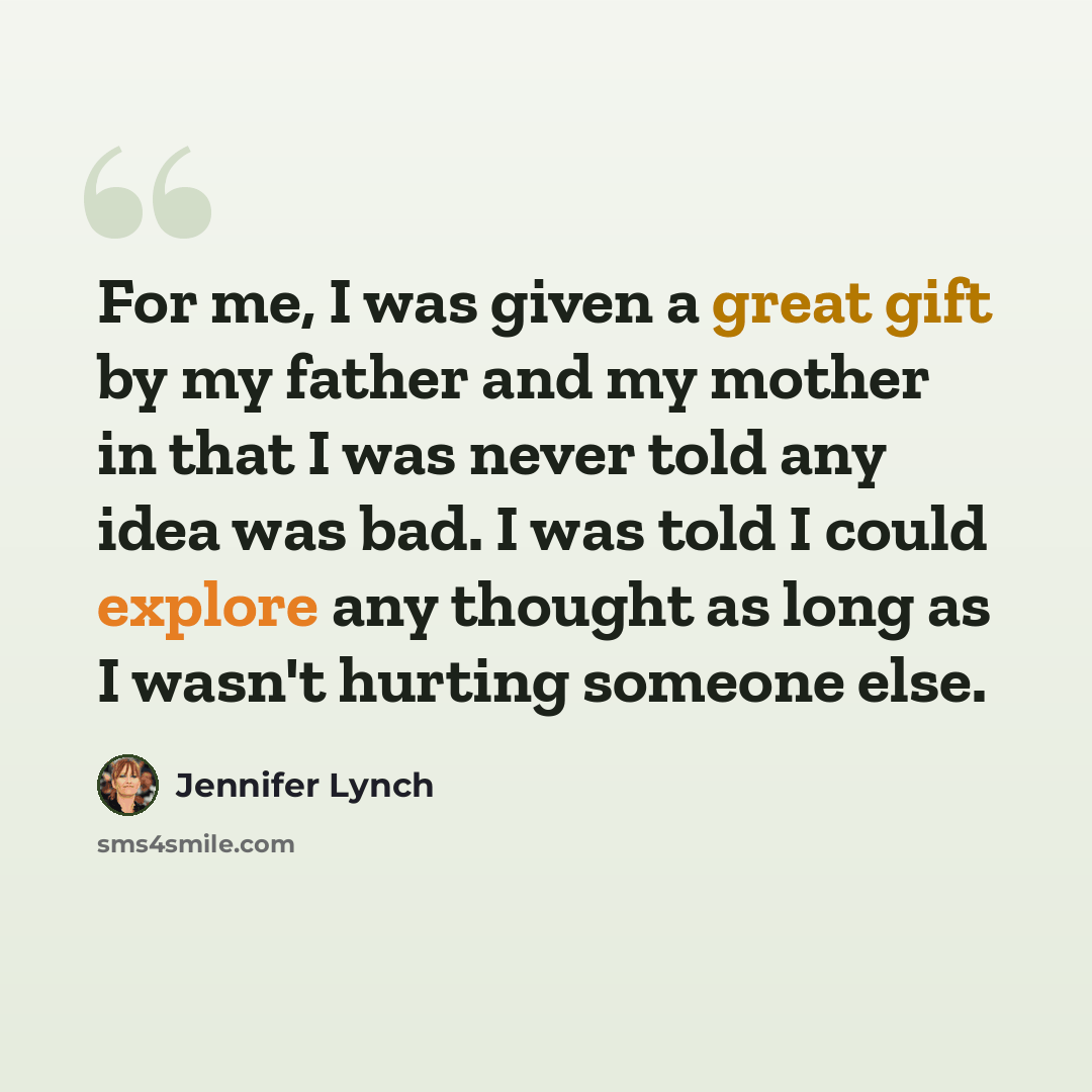 “For me, I was given a great gift by my father and my mother in that I was never told any idea was bad. I was told I could explore any thought as long as I wasn't hurting someone else.” quote by Jennifer Lynch