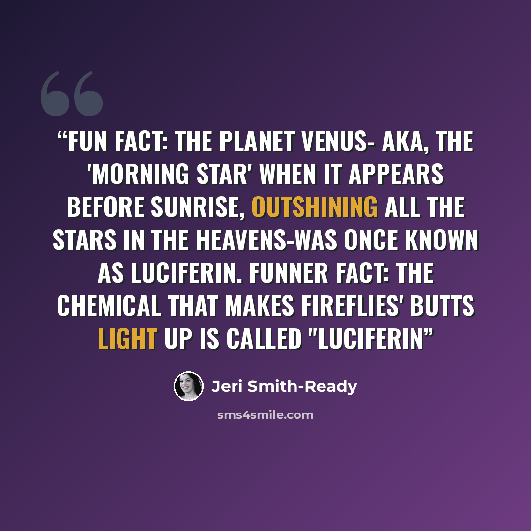 “Fun fact: The planet Venus- aka, the 'morning star' when it appears before sunrise, outshining all the stars in the heavens-was once known as Luciferin. Funner fact: The chemical that makes fireflies' butts light up is called "luciferin” quote by Jeri Smith-Ready