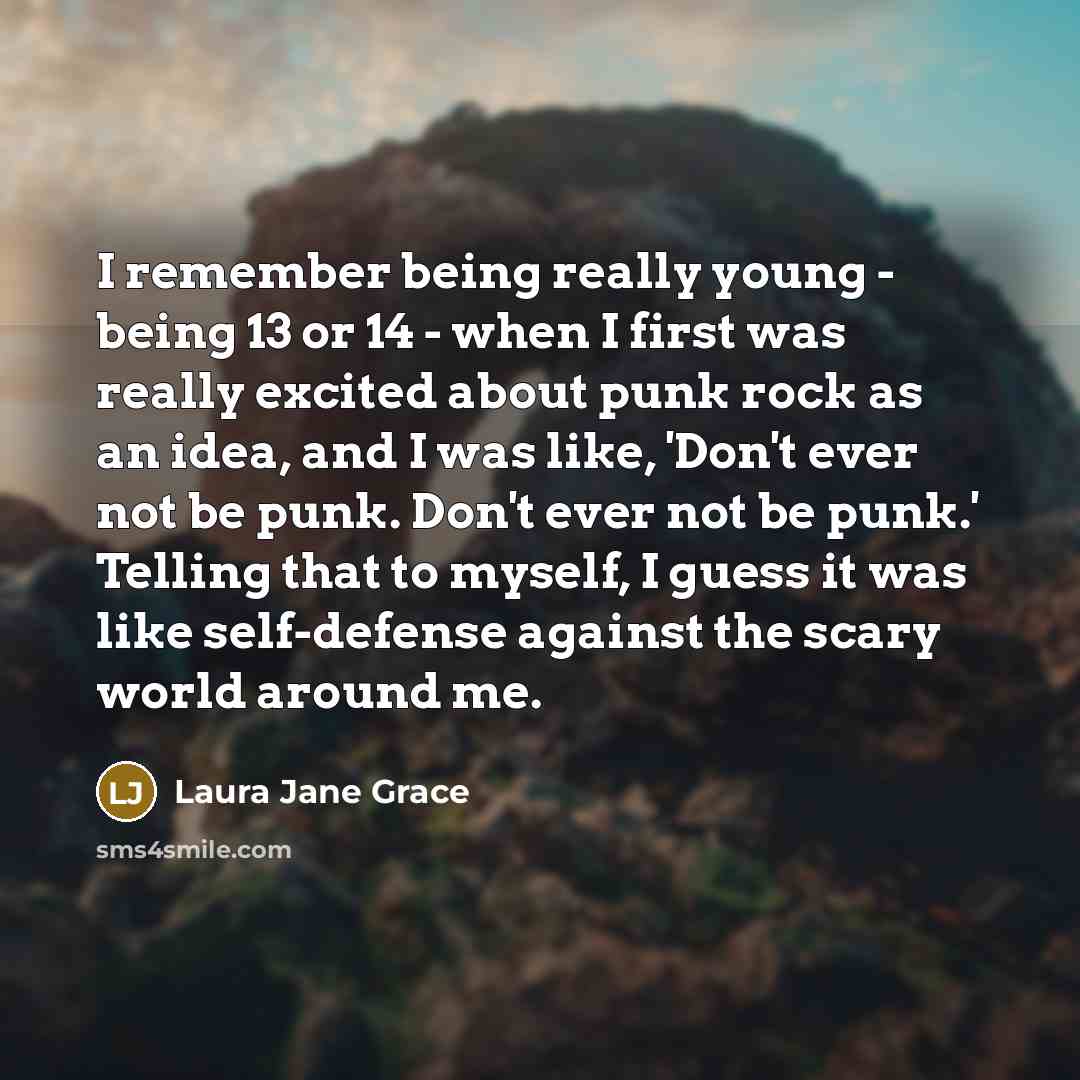 “I remember being really young - being 13 or 14 - when I first was really excited about punk rock as an idea, and I was like, 'Don't ever not be punk. Don't ever not be punk.' Telling that to myself, I guess it was like self-defense against the scary world around me.” quote by Laura Jane Grace