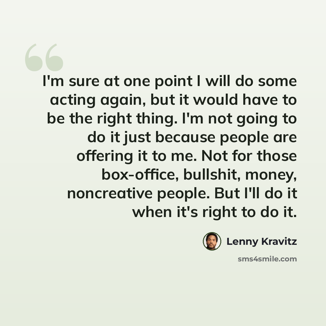 “I'm sure at one point I will do some acting again, but it would have to be the right thing. I'm not going to do it just because people are offering it to me. Not for those box-office, bullshit, money, noncreative people. But I'll do it when it's right to do it.” quote by Lenny Kravitz