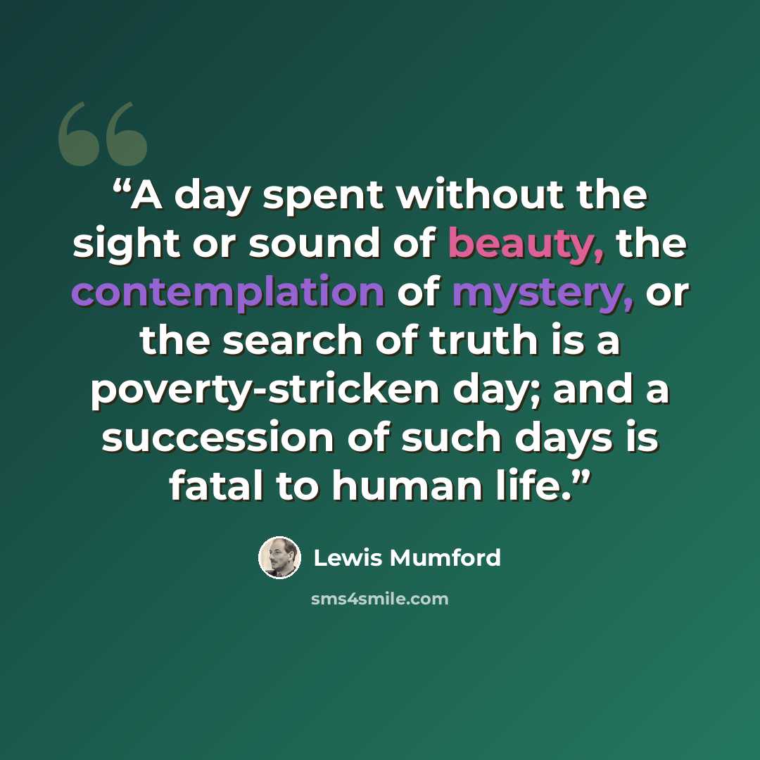 “A day spent without the sight or sound of beauty, the contemplation of mystery, or the search of truth is a poverty-stricken day; and a succession of such days is fatal to human life.” quote by Lewis Mumford
