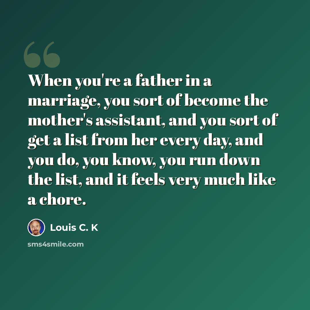 “When you're a father in a marriage, you sort of become the mother's assistant, and you sort of get a list from her every day, and you do, you know, you run down the list, and it feels very much like a chore.” quote by Louis C. K