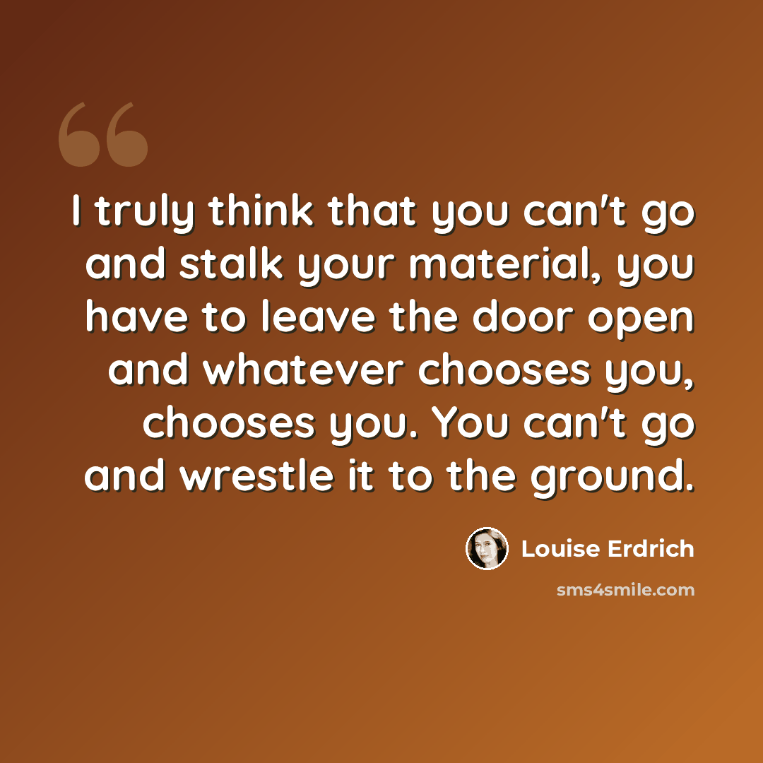“I truly think that you can't go and stalk your material, you have to leave the door open and whatever chooses you, chooses you. You can't go and wrestle it to the ground.” quote by Louise Erdrich