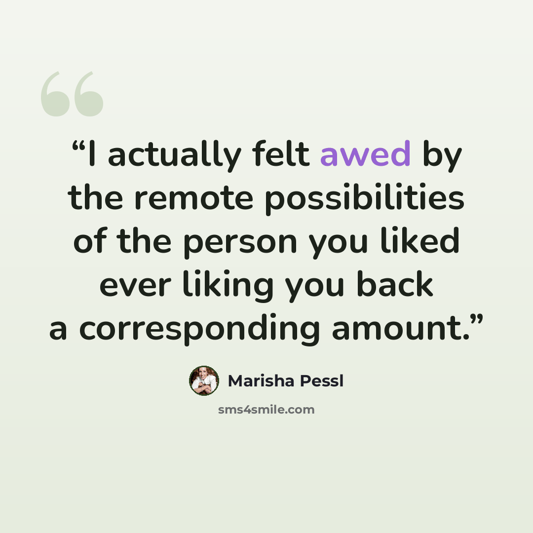 “I actually felt awed by the remote possibilities of the person you liked ever liking you back a corresponding amount.” quote by Marisha Pessl