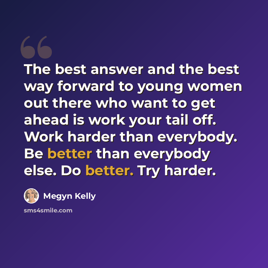 “The best answer and the best way forward to young women out there who want to get ahead is work your tail off. Work harder than everybody. Be better than everybody else. Do better. Try harder.” quote by Megyn Kelly