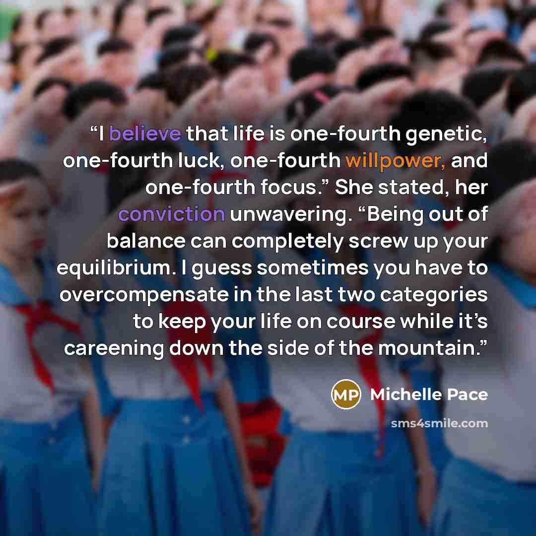 “I believe that life is one-fourth genetic, one-fourth luck, one-fourth willpower, and one-fourth focus.” She stated, her conviction unwavering. “Being out of balance can completely screw up your equilibrium. I guess sometimes you have to overcompensate in the last two categories to keep your life…” quote by Michelle Pace