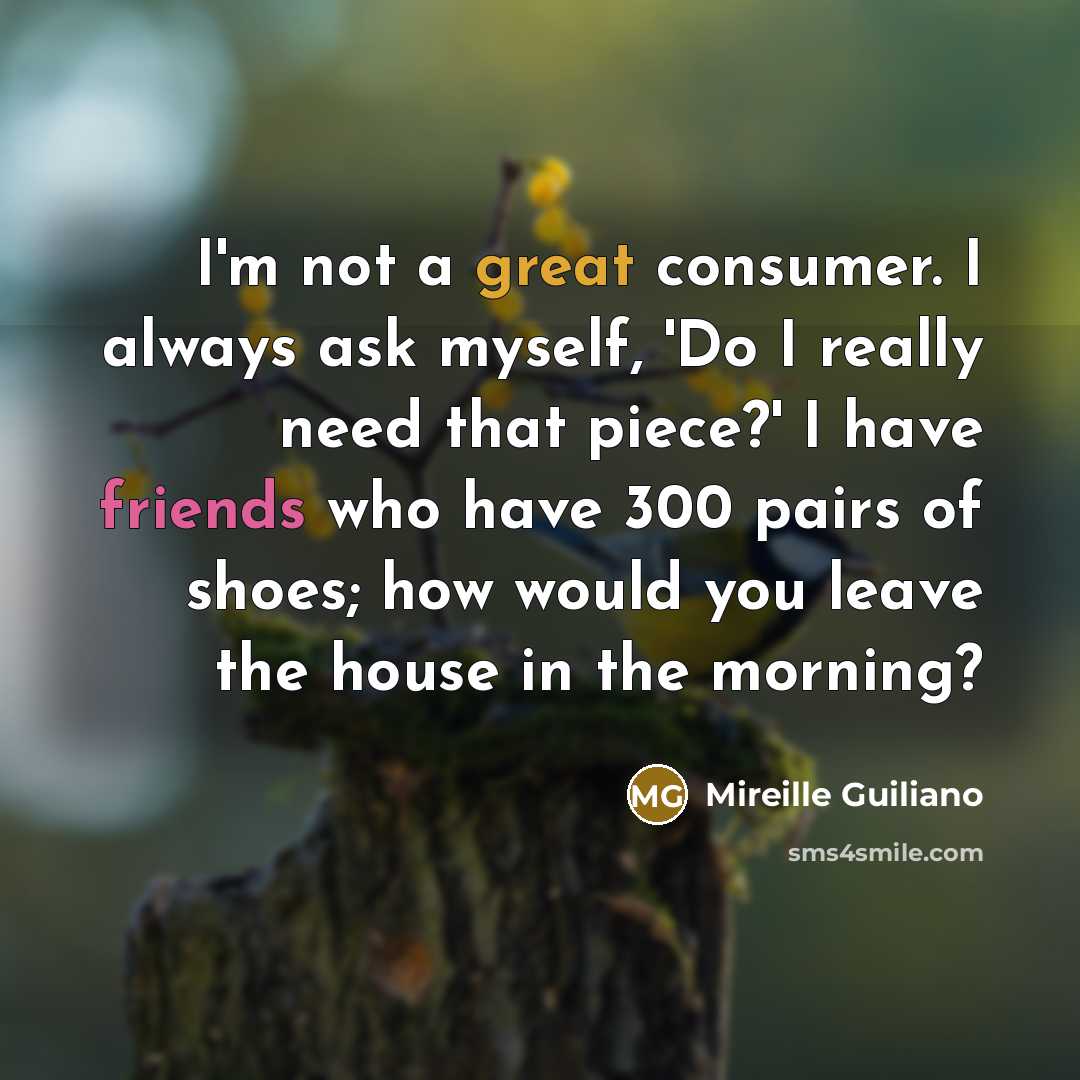 “I'm not a great consumer. I always ask myself, 'Do I really need that piece?' I have friends who have 300 pairs of shoes; how would you leave the house in the morning?” quote by Mireille Guiliano