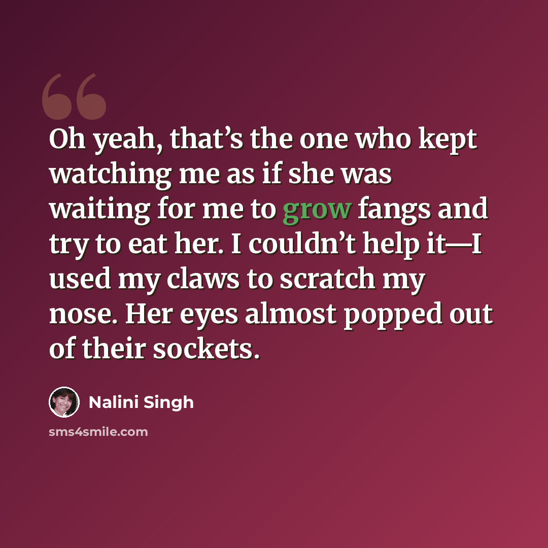 “Oh yeah, that’s the one who kept watching me as if she was waiting for me to grow fangs and try to eat her. I couldn’t help it—I used my claws to scratch my nose. Her eyes almost popped out of their sockets.” quote by Nalini Singh