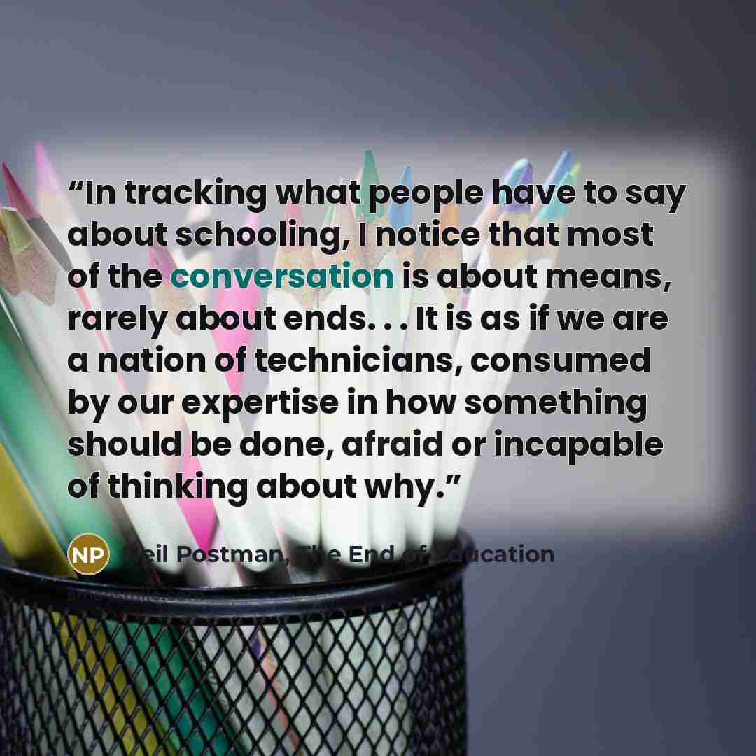 “In tracking what people have to say about schooling, I notice that most of the conversation is about means, rarely about ends. . . It is as if we are a nation of technicians, consumed by our expertise in how something should be done, afraid or incapable of thinking about why.” quote by Neil Postman, The End of Education