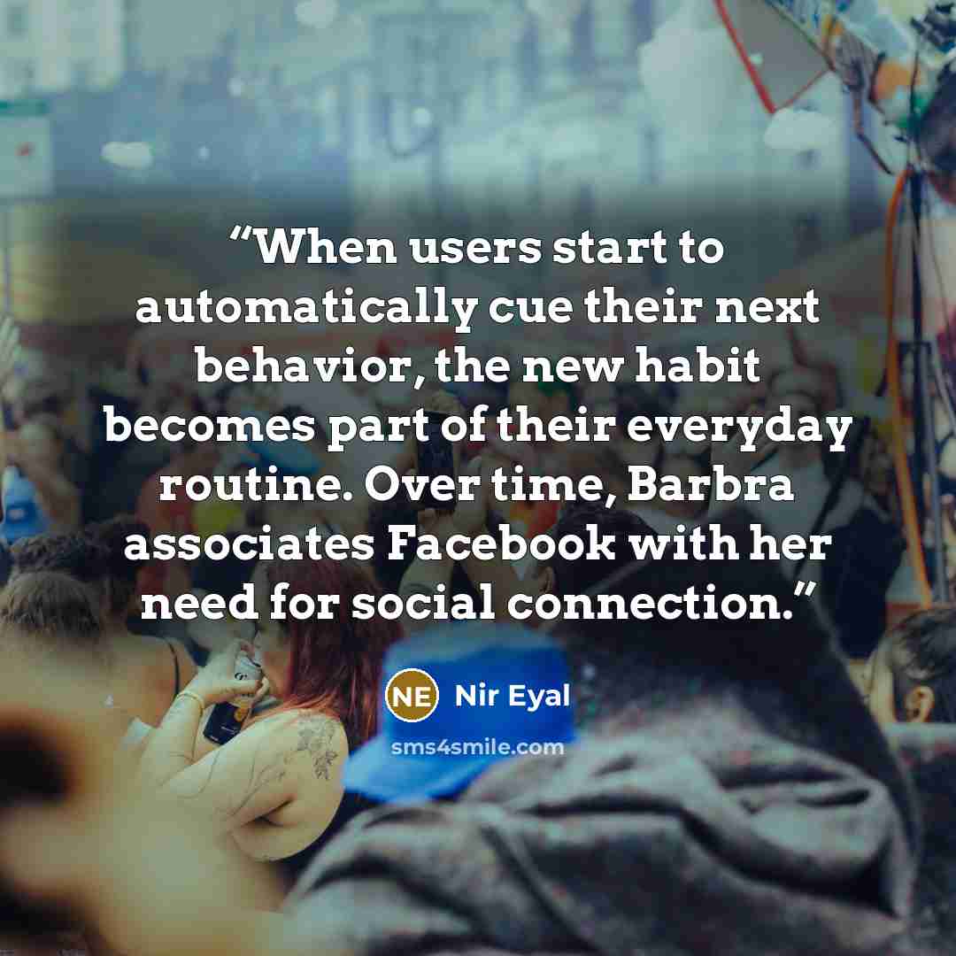 “When users start to automatically cue their next behavior, the new habit becomes part of their everyday routine. Over time, Barbra associates Facebook with her need for social connection.” quote by Nir Eyal