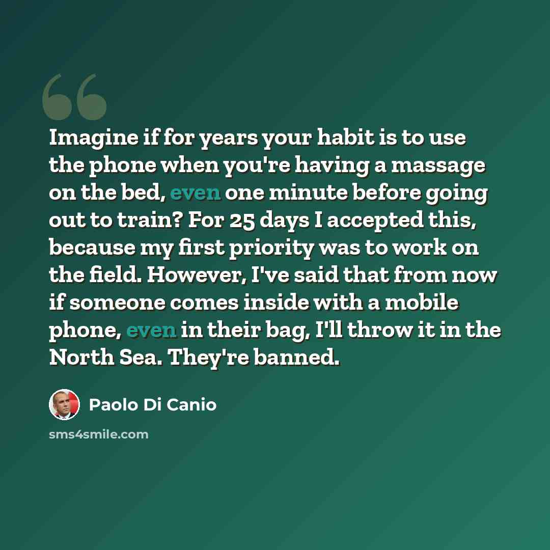 “Imagine if for years your habit is to use the phone when you're having a massage on the bed, even one minute before going out to train? For 25 days I accepted this, because my first priority was to work on the field. However, I've said that from now if someone comes inside with a mobile phone…” quote by Paolo Di Canio
