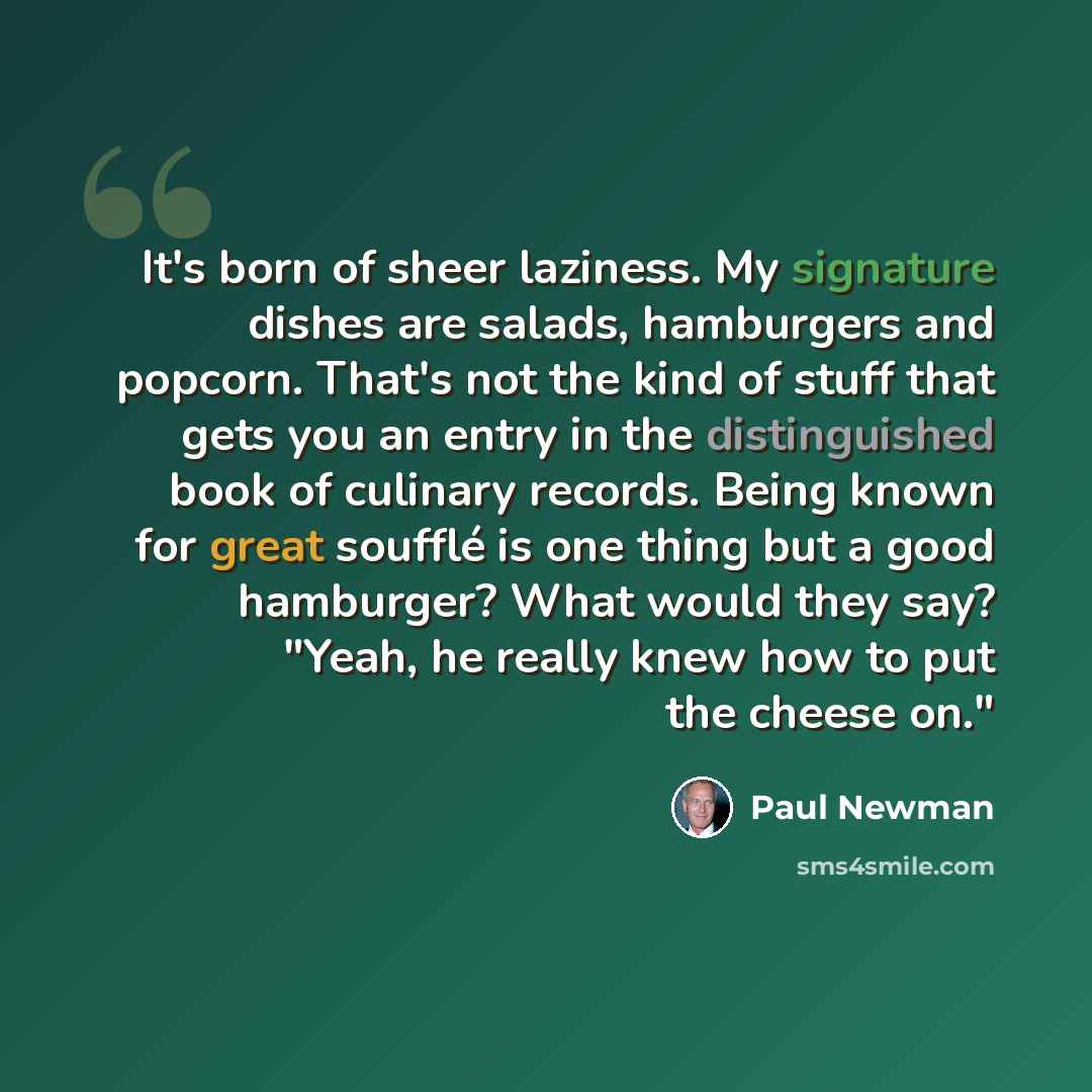 “It's born of sheer laziness. My signature dishes are salads, hamburgers and popcorn. That's not the kind of stuff that gets you an entry in the distinguished book of culinary records. Being known for great soufflé is one thing but a good hamburger? What would they say? "Yeah, he really knew how to…” quote by Paul Newman