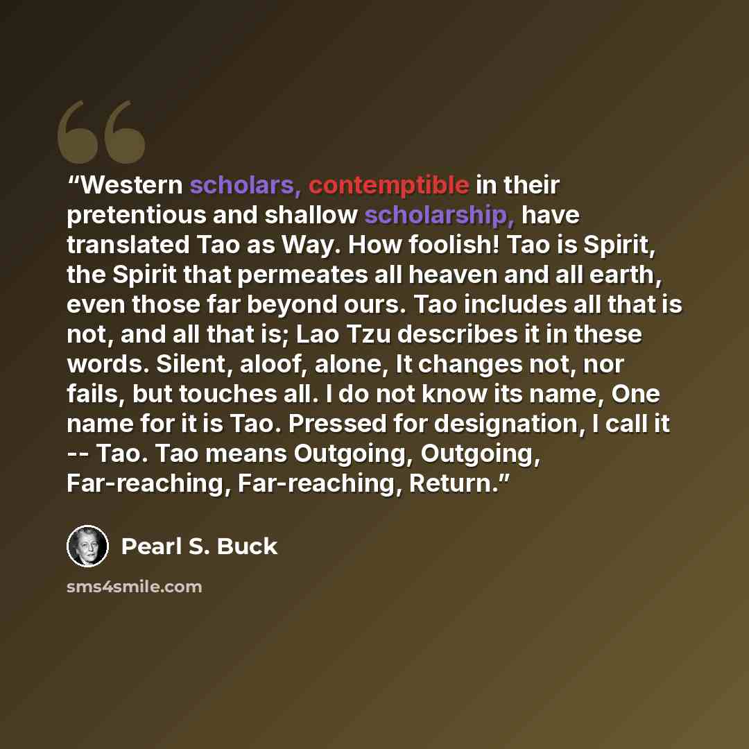 “Western scholars, contemptible in their pretentious and shallow scholarship, have translated Tao as Way. How foolish! Tao is Spirit, the Spirit that permeates all heaven and all earth, even those far beyond ours. Tao includes all that is not, and all that is; Lao Tzu describes it in these words…” quote by Pearl S. Buck