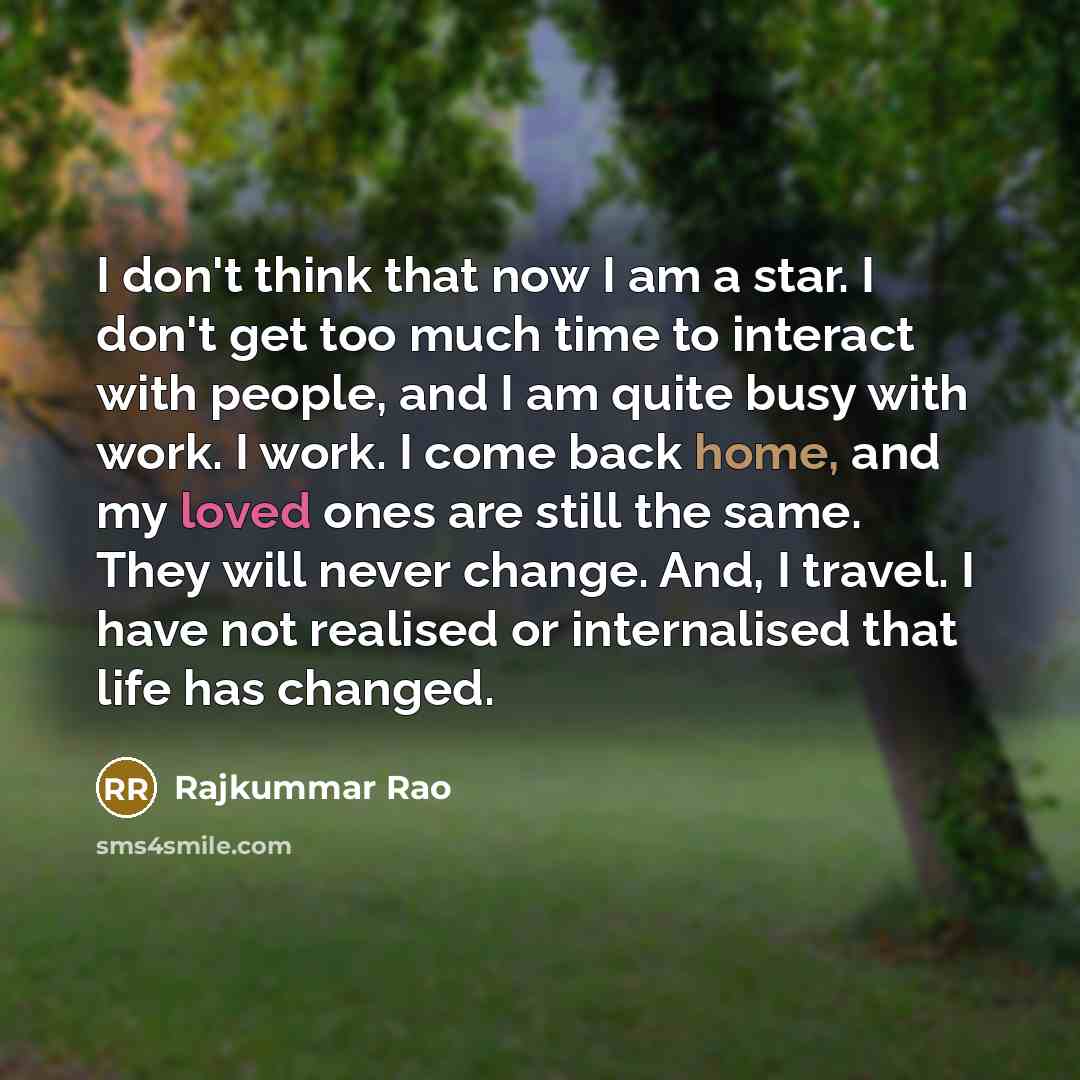 “I don't think that now I am a star. I don't get too much time to interact with people, and I am quite busy with work. I work. I come back home, and my loved ones are still the same. They will never change. And, I travel. I have not realised or internalised that life has changed.” quote by Rajkummar Rao