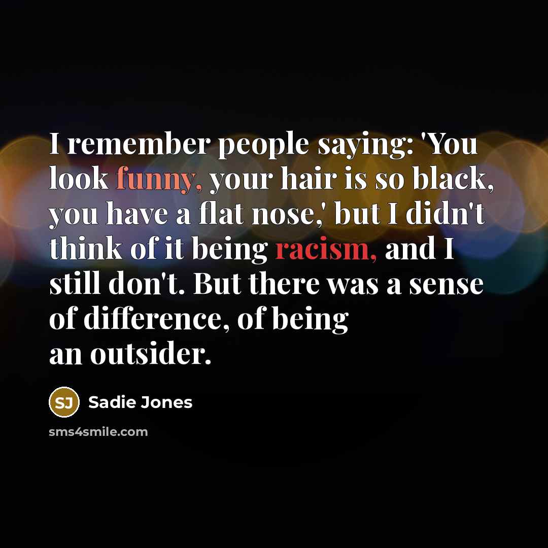 “I remember people saying: 'You look funny, your hair is so black, you have a flat nose,' but I didn't think of it being racism, and I still don't. But there was a sense of difference, of being an outsider.” quote by Sadie Jones