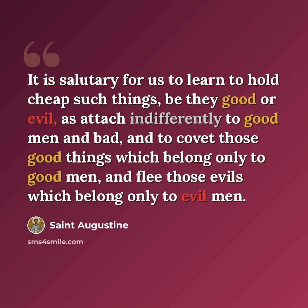 “It is salutary for us to learn to hold cheap such things, be they good or evil, as attach indifferently to good men and bad, and to covet those good things which belong only to good men, and flee those evils which belong only to evil men.” quote by Saint Augustine