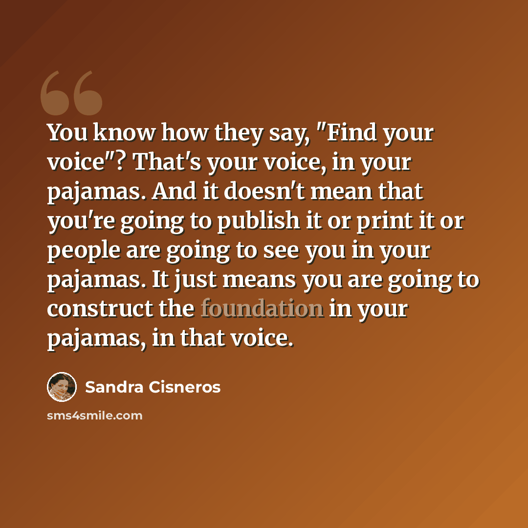 “You know how they say, "Find your voice"? That's your voice, in your pajamas. And it doesn't mean that you're going to publish it or print it or people are going to see you in your pajamas. It just means you are going to construct the foundation in your pajamas, in that voice.” quote by Sandra Cisneros