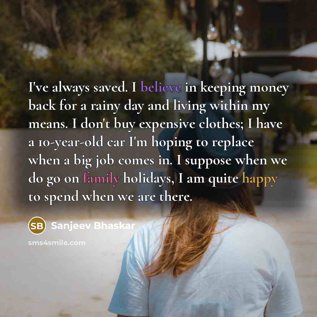 “I've always saved. I believe in keeping money back for a rainy day and living within my means. I don't buy expensive clothes; I have a 10-year-old car I'm hoping to replace when a big job comes in. I suppose when we do go on family holidays, I am quite happy to spend when we are there.” quote by Sanjeev Bhaskar