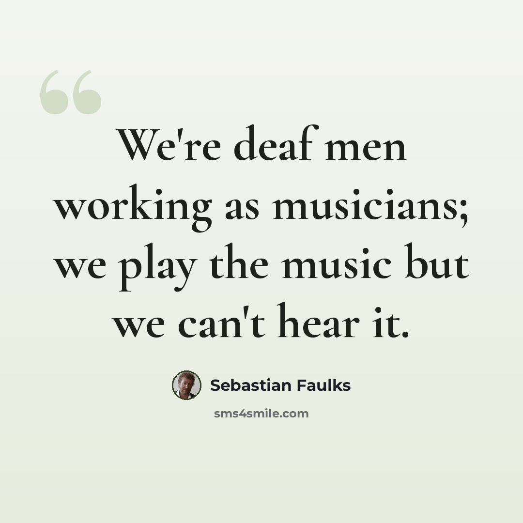 “We're deaf men working as musicians; we play the music but we can't hear it.” quote by Sebastian Faulks