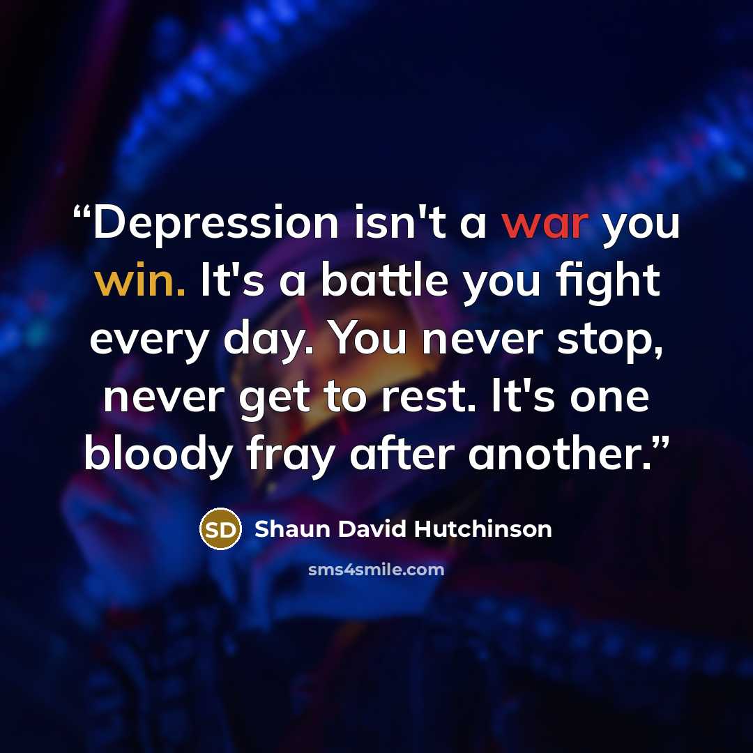 “Depression isn't a war you win. It's a battle you fight every day. You never stop, never get to rest. It's one bloody fray after another.” quote by Shaun David Hutchinson