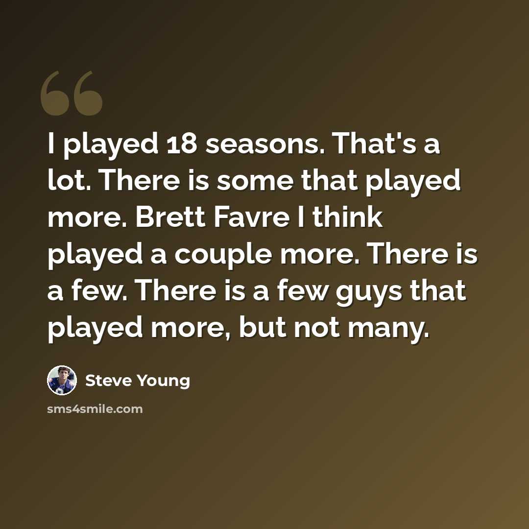 “I played 18 seasons. That's a lot. There is some that played more. Brett Favre I think played a couple more. There is a few. There is a few guys that played more, but not many.” quote by Steve Young
