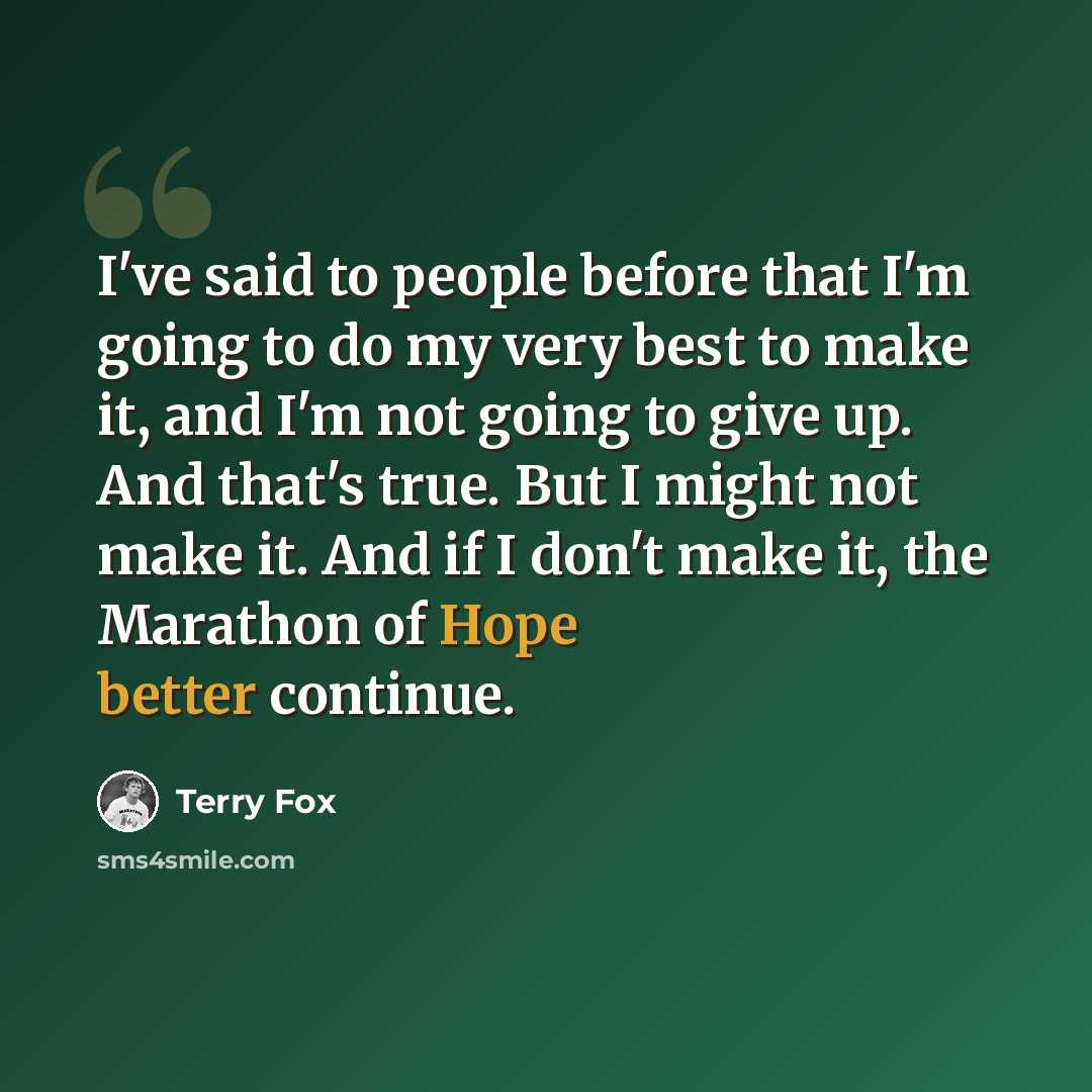 “I've said to people before that I'm going to do my very best to make it, and I'm not going to give up. And that's true. But I might not make it. And if I don't make it, the Marathon of Hope better continue.” quote by Terry Fox