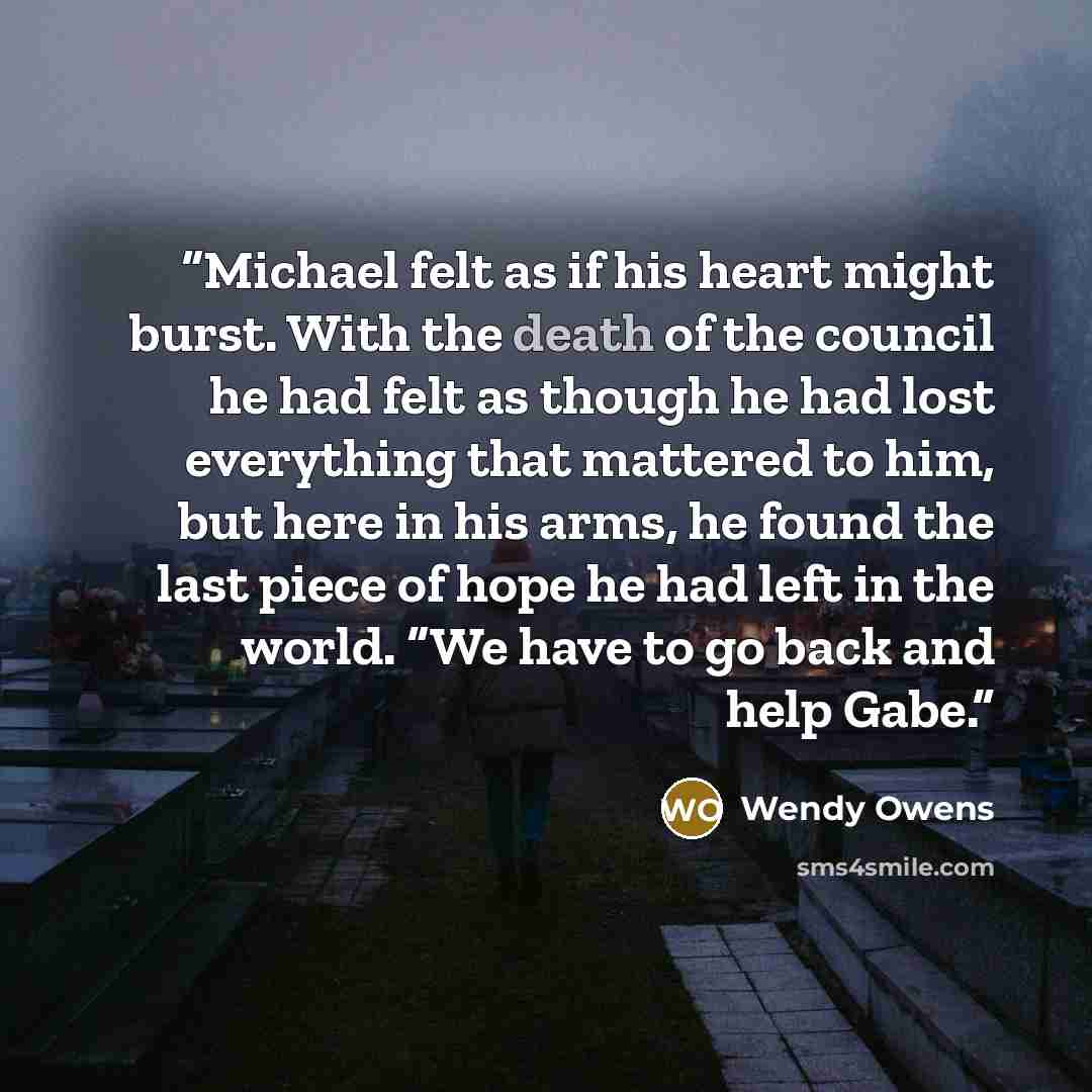“Michael felt as if his heart might burst. With the death of the council he had felt as though he had lost everything that mattered to him, but here in his arms, he found the last piece of hope he had left in the world. “We have to go back and help Gabe.” quote by Wendy Owens