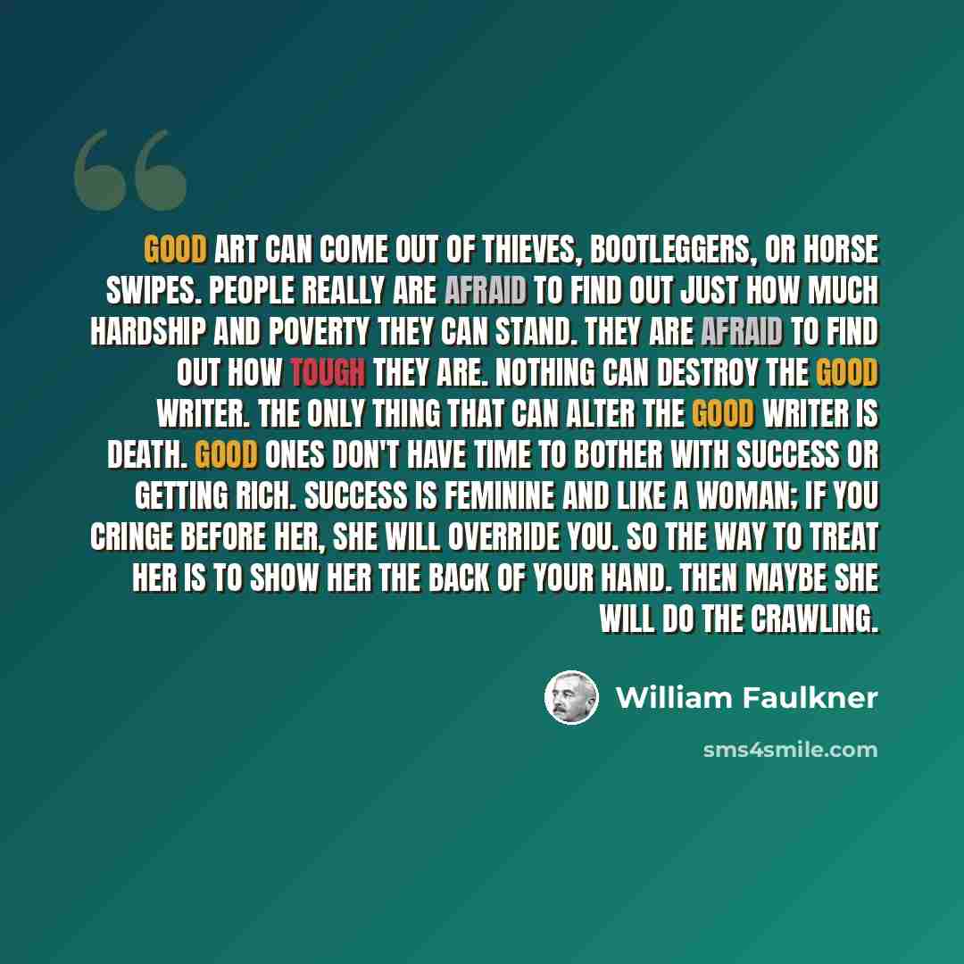 “Good art can come out of thieves, bootleggers, or horse swipes. People really are afraid to find out just how much hardship and poverty they can stand. They are afraid to find out how tough they are. Nothing can destroy the good writer. The only thing that can alter the good writer is death. Good…” quote by William Faulkner