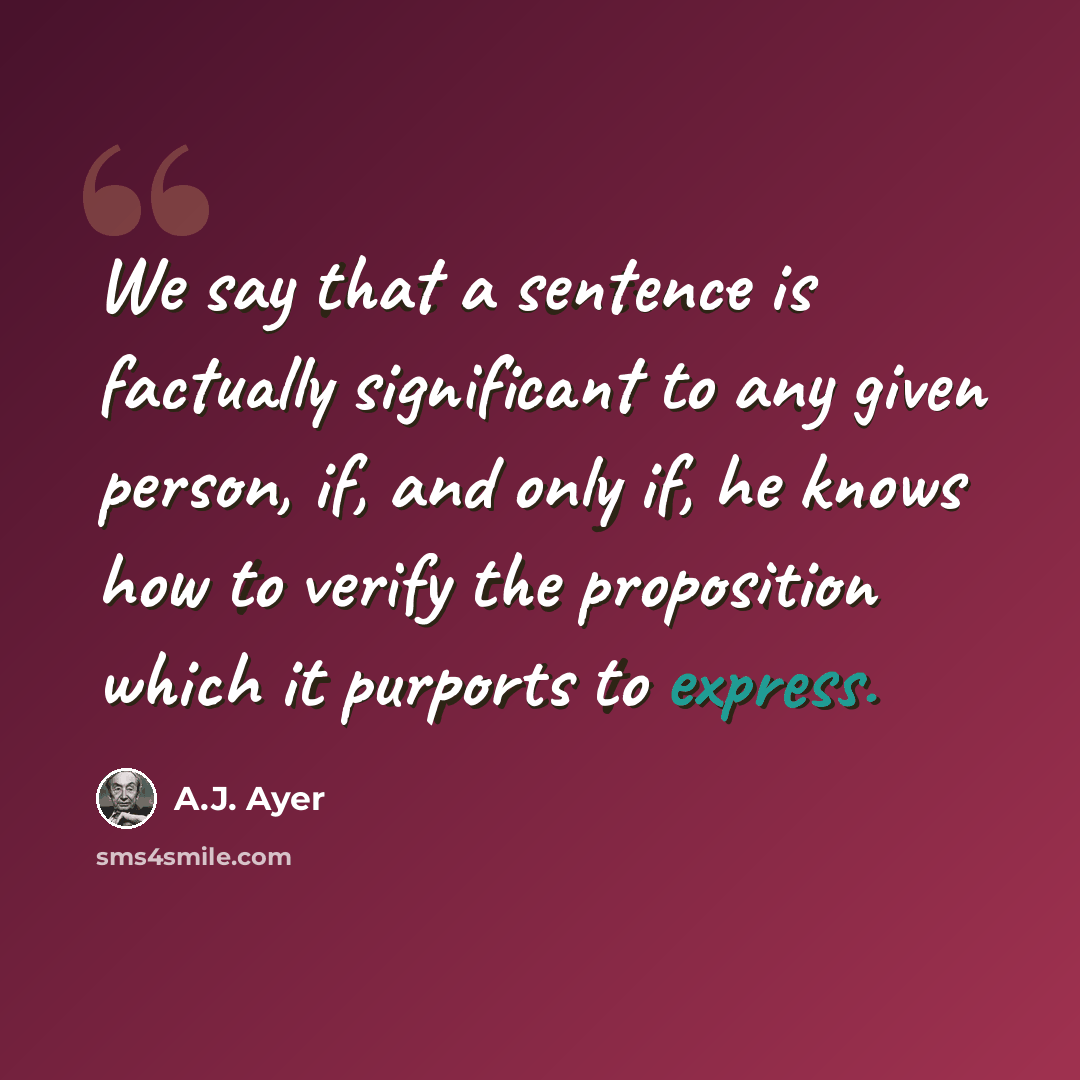 “We say that a sentence is factually significant to any given person, if, and only if, he knows how to verify the proposition which it purports to express.” quote by A.J. Ayer