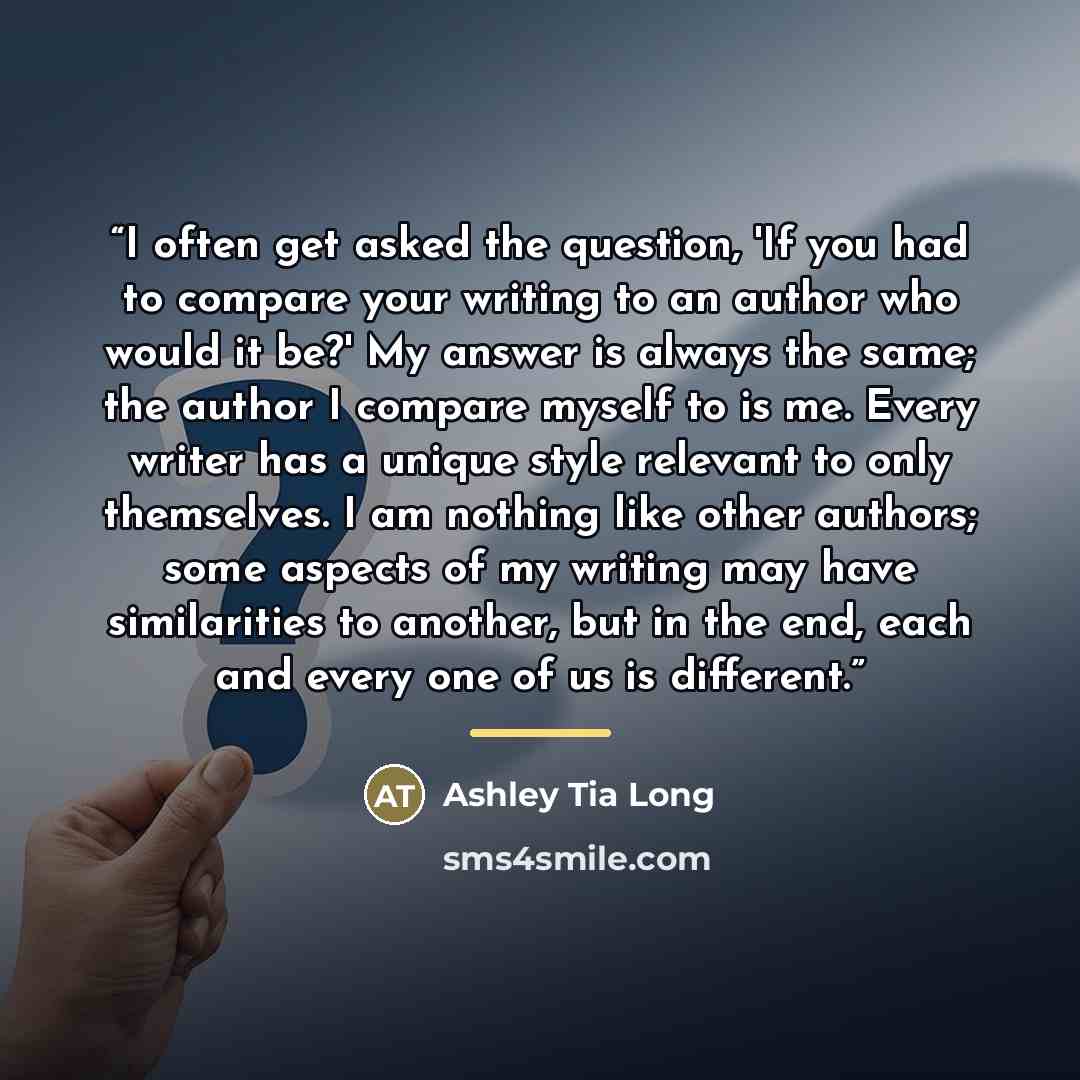 “I often get asked the question, 'If you had to compare your writing to an author who would it be?' My answer is always the same; the author I compare myself to is me. Every writer has a unique style relevant to only themselves. I am nothing like other authors; some aspects of my writing may have…” quote by Ashley Tia Long