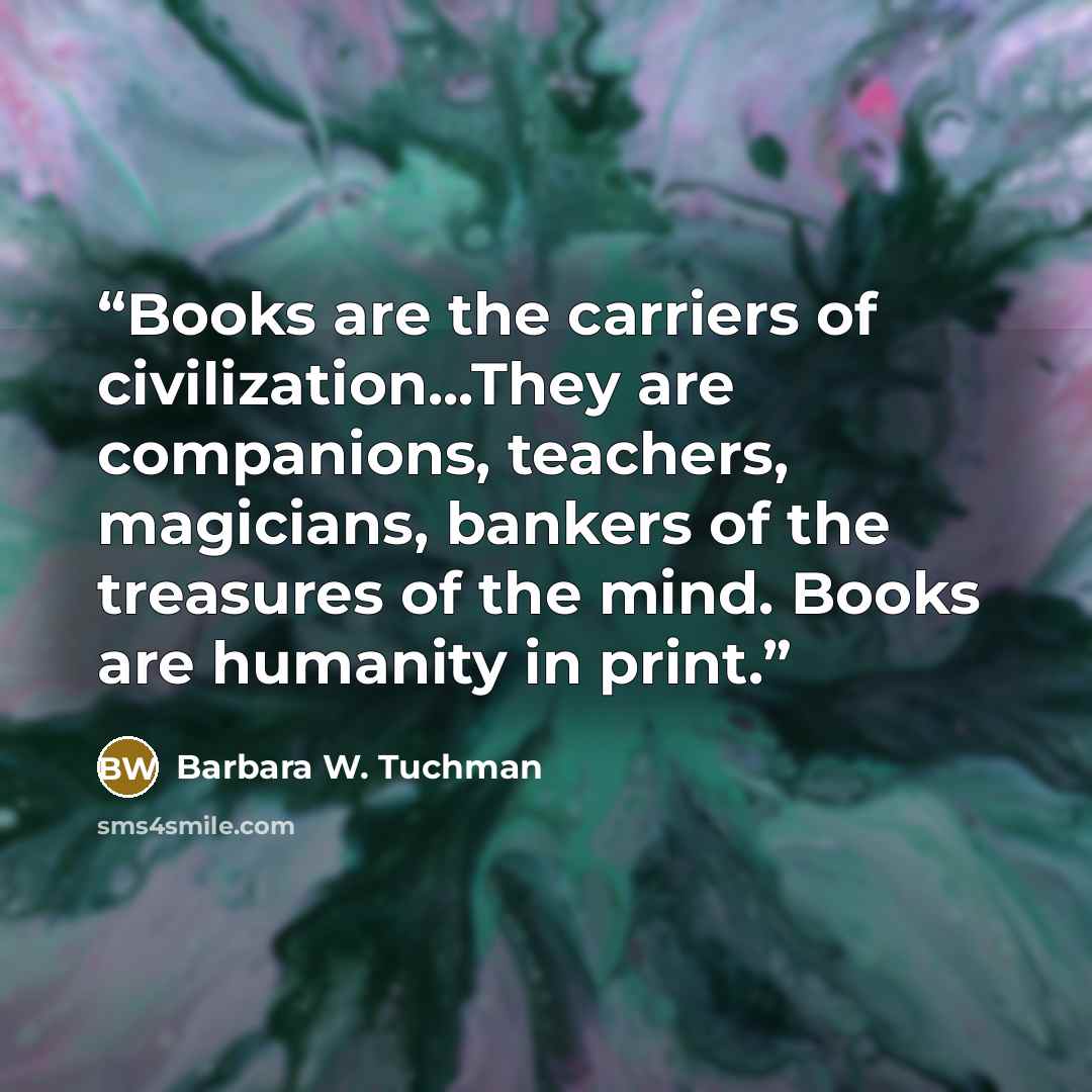 “Books are the carriers of civilization...They are companions, teachers, magicians, bankers of the treasures of the mind. Books are humanity in print.” quote by Barbara W. Tuchman
