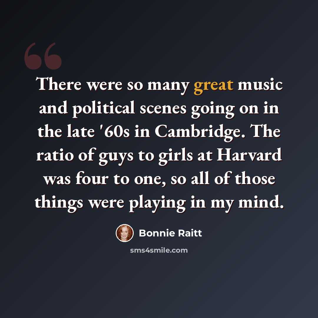“There were so many great music and political scenes going on in the late '60s in Cambridge. The ratio of guys to girls at Harvard was four to one, so all of those things were playing in my mind.” quote by Bonnie Raitt