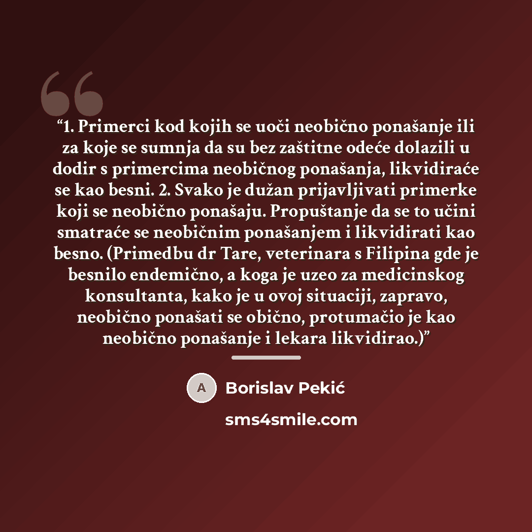 “1. Primerci kod kojih se uoči neobično ponašanje ili za koje se sumnja da su bez zaštitne odeće dolazili u dodir s primercima neobičnog ponašanja, likvidiraće se kao besni. 2. Svako je dužan prijavljivati primerke koji se neobično ponašaju. Propuštanje da se to učini smatraće se neobičnim…” quote by Borislav Pekić
