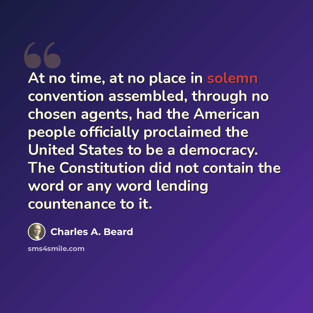 “At no time, at no place in solemn convention assembled, through no chosen agents, had the American people officially proclaimed the United States to be a democracy. The Constitution did not contain the word or any word lending countenance to it.” quote by Charles A. Beard