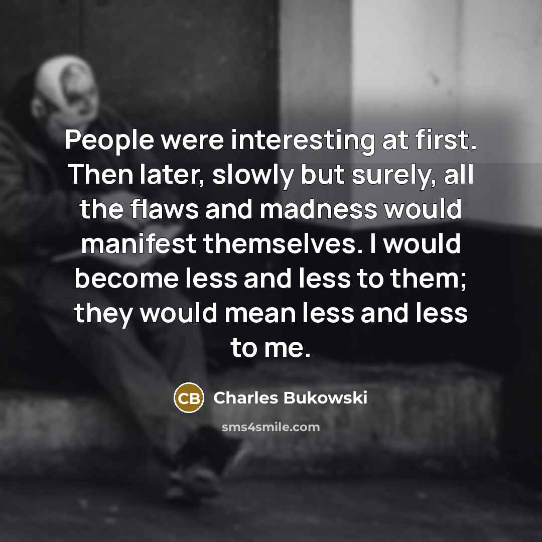 “People were interesting at first. Then later, slowly but surely, all the flaws and madness would manifest themselves. I would become less and less to them; they would mean less and less to me.” quote by Charles Bukowski